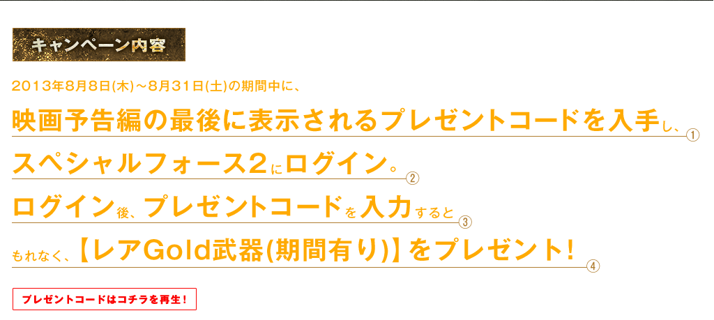 2013年8月8日(木)～8月31日(土)の期間中に、映画予告編の最後に表示されるプレゼントコードを入手し、スペシャルフォース2にログイン。ログイン後、プレゼントコードを入力するともれなく、【レアGold武器(期間有り)】をプレゼント