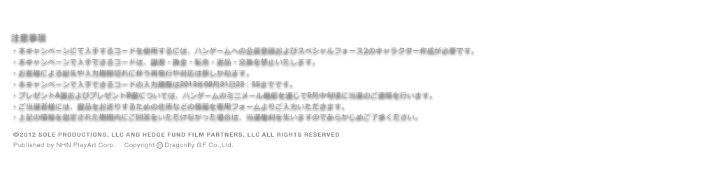 注意事項・本キャンペーンにて入手するコードを使用するには、ハンゲームへの会員登録およびスペシャルフォース2のキャラクター作成が必要です。・本キャンペーンで入手できるコードは、譲渡・換金・転売・返品・交換を禁止いたします。・お客様による紛失や入力期限切れに伴う再発行や対応は致しかねます。・本キャンペーンで入手できるコードの入力期限は2013年08月31日23：59までです。・プレゼントA賞およびプレゼントB賞については、ハンゲームのミニメール機能を通じて9月中旬頃に当選のご連絡を行います。・ご当選者様には、賞品をお送りするための住所などの情報を専用フォームよりご入力いただきます。・上記の情報を指定された期間内にご回答をいただけなかった場合は、当選権利を失いますのであらかじめご了承ください。