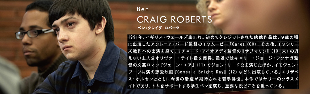 ベン：クレイグ・ロバーツ	CRAIG ROBERTS（Ben）1991年、イギリス・ウェールズ生まれ。初めてクレジットされた映像作品は、９歳の頃に出演したアントニア・バード監督のＴＶムービー「Care」（00）。その後、ＴＶシリーズ数作への出演を経て、リチャード・アイオアディ監督の『サブマリン』（10・未）の冴えない主人公オリヴァー・テイト役を獲得。最近ではキャリー・ジョージ・フクナガ監督の文芸ロマン『ジェーン・エア』（11）でジョン・リード役を演じたほか、イモジェン・プーツ共演の恋愛映画『Comes a Bright Day』（12）などに出演している。エリザベス・オルセンとともに今後の活躍が期待される若手俳優。本作ではサリーのクラスメイトであり、トムをサポートする学生ベンを演じ、重要な役どころを担っている。