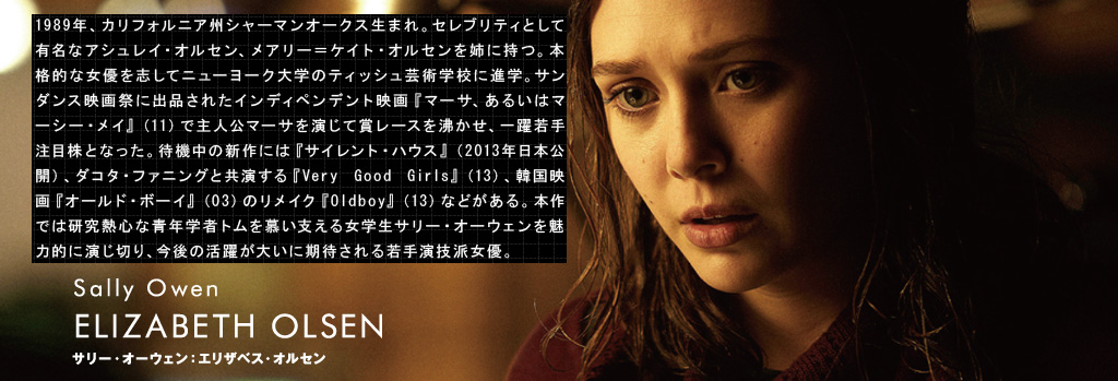 サリー・オーウェン：エリザベス・オルセン	ELIZABETH OLSEN（Sally Owen）1989年、カリフォルニア州シャーマンオークス生まれ。セレブリティとして有名なアシュレイ・オルセン、メアリー＝ケイト・オルセンを姉に持つ。本格的な女優を志してニューヨーク大学のティッシュ芸術学校に進学。サンダンス映画祭に出品されたインディペンデント映画『マーサ、あるいはマーシー・メイ』（11）で主人公マーサを演じて賞レースを沸かせ、一躍若手注目株となった。待機中の新作には『サイレント・ハウス』（2013年日本公開）、ダコタ・ファニングと共演する『Very Good Girls』（13）、韓国映画『オールド・ボーイ』（03）のリメイク『Oldboy』（13）などがある。本作では研究熱心な青年学者トムを慕い支える女学生サリー・オーウェンを魅力的に演じ切り、今後の活躍が大いに期待される若手演技派女優。