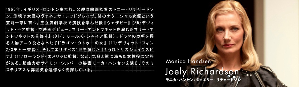 モニカ・ハンセン：ジョエリー・リチャードソン
Joely Richardson（Monica Handsen）1965年、イギリス・ロンドン生まれ。父親は映画監督のトニー・リチャードソン、母親は女優のヴァネッサ・レッドグレイヴ。姉のナターシャも女優という芸能一家に育つ。王立演劇学校で演技を学んだ後『ウェザビー』（85/デヴィッド・ヘア監督）で映画デビュー。マリー・アントワネットを演じたマリー・アントワネットの首飾り』（01/チャールズ・シャイア監督）、ドラマのカギを握る人物アニタ役となった『ドラゴン・タトゥーの女』（11/デヴィット・フィンチャー監督）、そしてエリザベス1世を演じた『もうひとりのシェイクスピア』（11/ローランド・エメリッヒ監督）など、気品と謎に満ちた女性役に定評がある。超能力者サイモン・シルバーの秘書モニカ・ハンセンを演じ、そのミステリアスな雰囲気を遺憾なく発揮している。