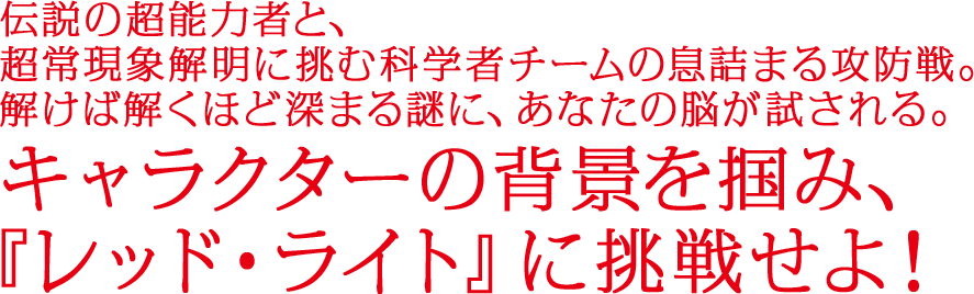 伝説の超能力者と、超常現象解明に挑む科学者チームの息詰まる攻防戦。解けば解くほど深まる謎に、あなたの脳が試される。キャラクターの背景を掴み、『レッド・ライト』に挑戦せよ！