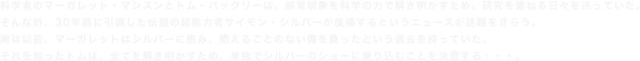 科学者のマーガレット・マシスンとトム・バックリーは、超常現象を科学の力で解き明かすため、研究を重ねる日々を送っていた。そんな折、30年前に引退した伝説の超能力者サイモン・シルバーが復帰するというニュースが話題をさらう。実は以前、マーガレットはシルバーに挑み、癒えることのない傷を負ったという過去を持っていた。それを知ったトムは、全てを解き明かすため、単独でシルバーのショーに乗り込むことを決意する・・・。