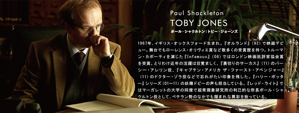 ポール・シャクルトン：トビー・ジョーンズ	TOBY JONES（Paul Shackleton）1967年、イギリス・オックスフォード生まれ。『オルランド』（92）で映画デビュー。舞台でもローレンス・オリヴィエ賞など数多くの受賞歴を持つ。トルーマン・カポーティを演じた『Infamous』（06）ではロンドン映画批評家協会賞を受賞。とりわけ近年の活躍は目覚ましく、『裏切りのサーカス』（11）のパーシー・アレリン役、『キャプテン・アメリカ　ザ・ファースト・アベンジャー』（11）のドクター・ゾラ役などで忘れがたい印象を残した。『ハリー・ポッター』シリーズ（01～11）の妖精ドビーの声も担当している。『レッド・ライト』ではマーガレットの大学の同僚で超常現象研究所の利己的な所長ポール・シャクルトン役として、ベテラン勢のなかでも類まれな異彩を放っている。